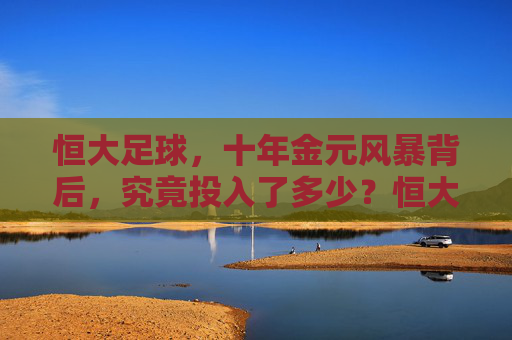 恒大足球,十年金元风暴背后,究竟投入了多少?恒大足球十年金元风暴,究竟投入了多少?