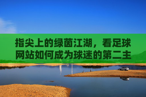 指尖上的绿茵江湖,看足球网站如何成为球迷的第二主场,指尖绿茵江湖,足球网站成球迷第二主场