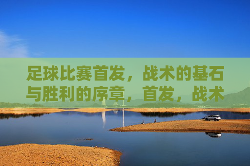 足球比赛首发,战术的基石与胜利的序章,首发,战术基石与胜利序章