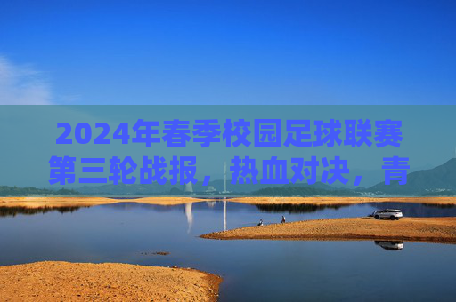 2024年春季校园足球联赛第三轮战报，热血对决，青春闪耀，2024年春季校园足球联赛第三轮战报，热血对决，青春闪耀