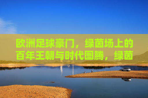 欧洲足球豪门，绿茵场上的百年王朝与时代图腾，绿茵百年王朝，欧洲豪门的图腾与传奇