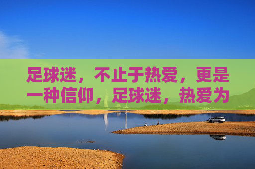 足球迷，不止于热爱，更是一种信仰，足球迷，热爱为基，信仰为魂