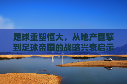 足球重塑恒大,从地产巨擘到足球帝国的战略兴衰启示,足球重塑恒大,地产巨擘到足球帝国的战略兴衰启示