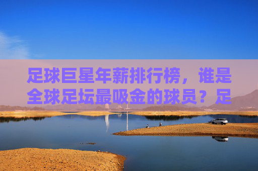 足球巨星年薪排行榜,谁是全球足坛最吸金的球员?足球巨星全球年薪排行榜,谁是最吸金的球员?