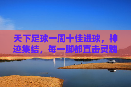 天下足球一周十佳进球,神迹集结,每一脚都直击灵魂!天下足球一周十佳进球,神迹集结,直击灵魂!