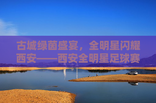 古城绿茵盛宴,全明星闪耀西安——西安全明星足球赛燃情启幕,西安古城全明星足球赛燃情启幕