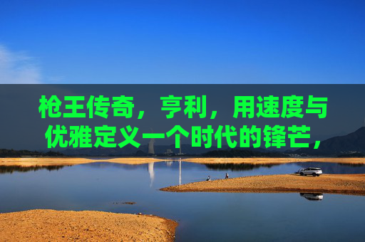 枪王传奇，亨利，用速度与优雅定义一个时代的锋芒，枪王亨利，速度与优雅定义时代锋芒