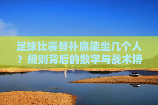 足球比赛替补席能坐几个人?规则背后的数字与战术博弈