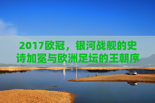 2017欧冠,银河战舰的史诗加冕与欧洲足坛的王朝序章,2017欧冠,银河战舰史诗加冕与王朝序章