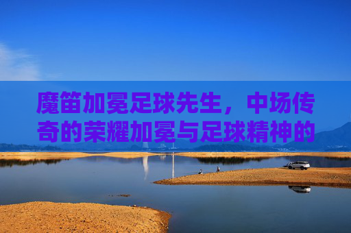 魔笛加冕足球先生,中场传奇的荣耀加冕与足球精神的永恒回响,魔笛加冕足球先生,中场传奇的荣耀与永恒回响