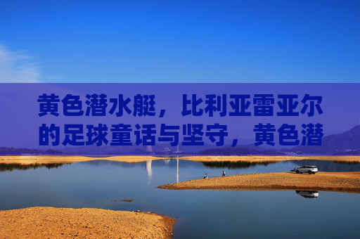 黄色潜水艇，比利亚雷亚尔的足球童话与坚守，黄色潜水艇，比利亚雷亚尔的童话足球与坚守