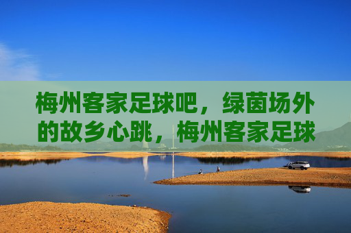 梅州客家足球吧,绿茵场外的故乡心跳,梅州客家足球吧,绿茵场外的故乡心跳