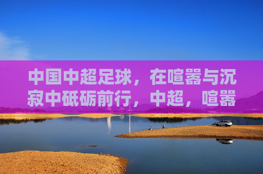 中国中超足球，在喧嚣与沉寂中砥砺前行，中超，喧嚣与沉寂中的砥砺前行