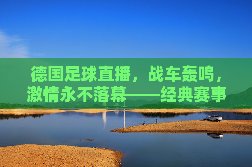 德国足球直播,战车轰鸣,激情永不落幕——经典赛事与观赛指南,德国足球直播,战车轰鸣,激情永燃——经典赛事与观赛指南