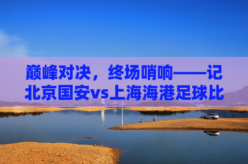 巅峰对决,终场哨响——记北京国安vs上海海港足球比赛回顾,巅峰对决终场哨响,北京国安vs上海海港比赛回顾