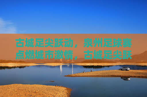 古城足尖跃动，泉州足球赛点燃城市激情，古城足尖跃动，泉州足球赛点燃城市激情