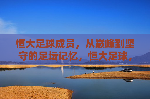 恒大足球成员，从巅峰到坚守的足坛记忆，恒大足球，从巅峰到坚守的足坛记忆