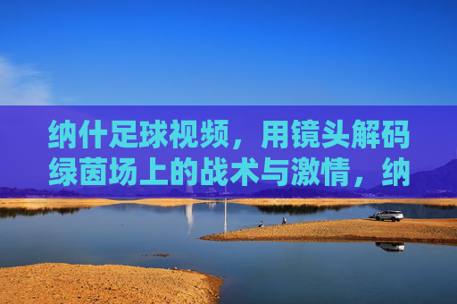 纳什足球视频,用镜头解码绿茵场上的战术与激情,纳什足球视频,镜头解码绿茵场战术与激情