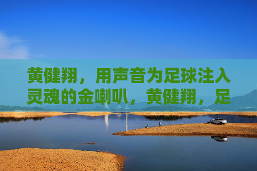 黄健翔,用声音为足球注入灵魂的金喇叭,黄健翔,足球之声的灵魂金喇叭