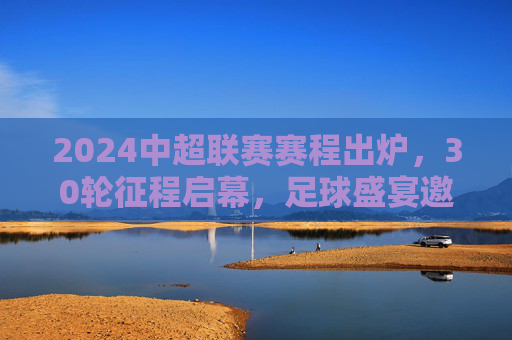 2024中超联赛赛程出炉，30轮征程启幕，足球盛宴邀您共赴，2024中超联赛赛程出炉 30轮征程启幕足球盛宴邀您共赴