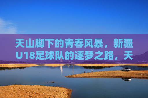 天山脚下的青春风暴，新疆U18足球队的逐梦之路，天山脚下青春风暴，新疆U18足球队逐梦之路