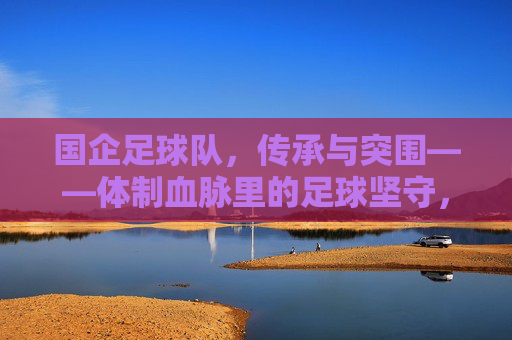 国企足球队,传承与突围——体制血脉里的足球坚守,国企足球队,体制血脉里的传承与突围