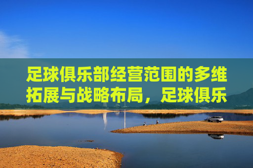 足球俱乐部经营范围的多维拓展与战略布局,足球俱乐部经营范围的多维拓展与战略布局