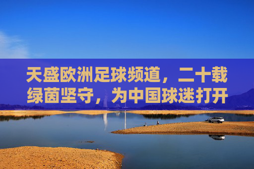 天盛欧洲足球频道,二十载绿茵坚守,为中国球迷打开欧洲足球的全景窗,天盛欧洲足球频道,二十载绿茵坚守,为中国球迷打开欧洲足球全景窗