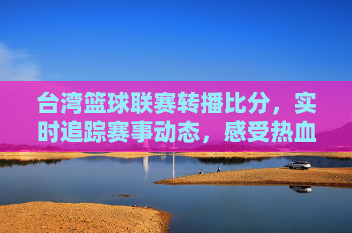 台湾篮球联赛转播比分，实时追踪赛事动态，感受热血篮球魅力，台湾篮球联赛实时转播比分，追踪赛事动态，尽享热血篮球魅力
