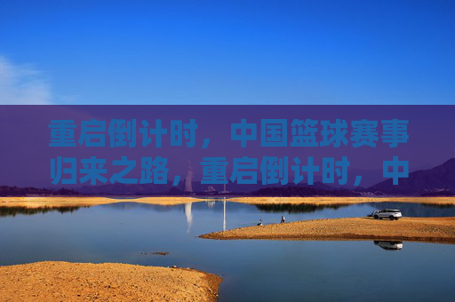 重启倒计时,中国篮球赛事归来之路,重启倒计时,中国篮球赛事归来之路