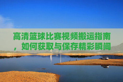 高清篮球比赛视频搬运指南,如何获取与保存精彩瞬间