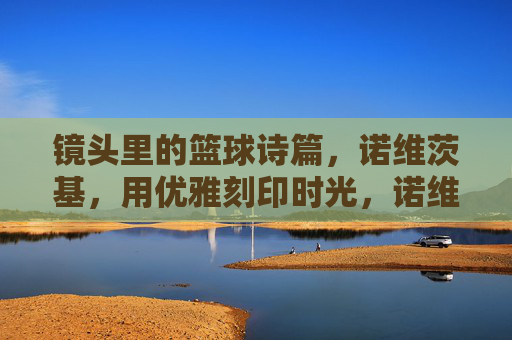 镜头里的篮球诗篇,诺维茨基,用优雅刻印时光,诺维茨基,镜头里的篮球诗篇,优雅刻印时光