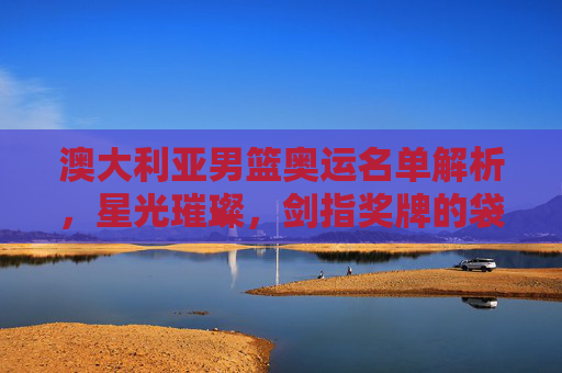 澳大利亚男篮奥运名单解析,星光璀璨,剑指奖牌的袋鼠军团,星光璀璨!袋鼠军团奥运名单剑指奖牌