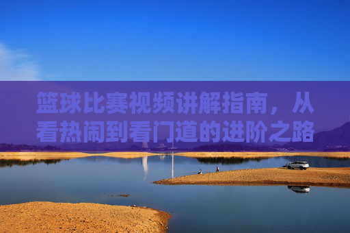篮球比赛视频讲解指南,从看热闹到看门道的进阶之路