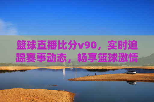 篮球直播比分v90，实时追踪赛事动态，畅享篮球激情时刻，v90篮球直播比分，实时追踪赛事动态，畅享篮球激情时刻