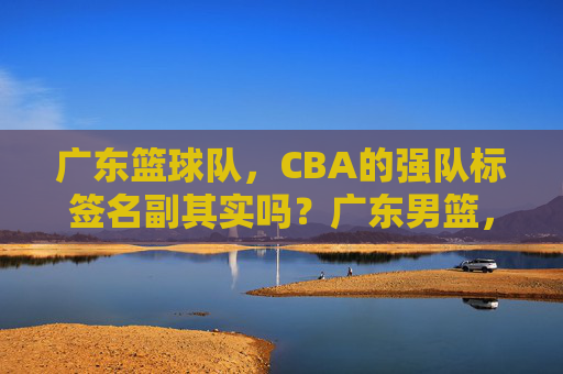 广东篮球队,CBA的强队标签名副其实吗?广东男篮,CBA强队标签名副其实?