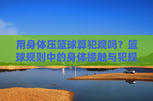 用身体压篮球算犯规吗?篮球规则中的身体接触与犯规界定解析,身体压篮球的犯规界定,篮球规则身体接触解析