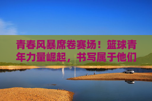 青春风暴席卷赛场！篮球青年力量崛起，书写属于他们的头条篇章，青春风暴席卷赛场！篮球青年力量崛起写头条