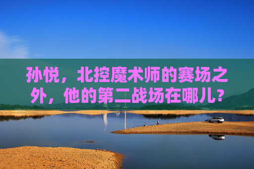孙悦,北控魔术师的赛场之外,他的第二战场在哪儿?孙悦,北控魔术师赛场之外的第二战场在哪儿?