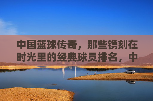 中国篮球传奇，那些镌刻在时光里的经典球员排名，中国篮球传奇，时光镌刻的经典球员排名