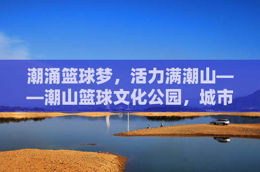 潮涌篮球梦,活力满潮山——潮山篮球文化公园,城市运动新地标,潮涌篮球梦,潮山活力新地标
