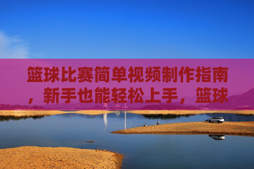 篮球比赛简单视频制作指南，新手也能轻松上手，篮球比赛视频制作新手指南，轻松上手