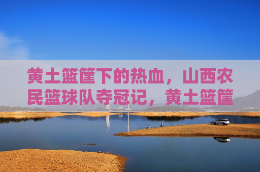 黄土篮筐下的热血,山西农民篮球队夺冠记,黄土篮筐下,山西农民篮球队夺冠
