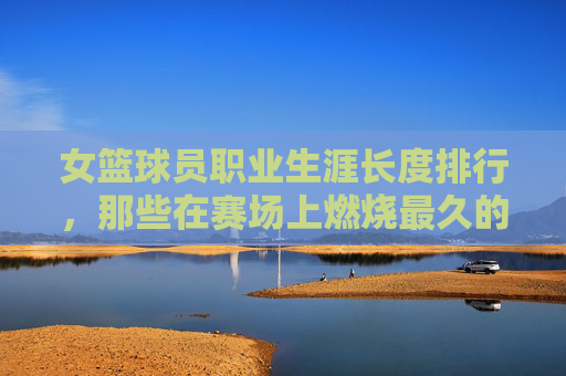 女篮球员职业生涯长度排行,那些在赛场上燃烧最久的不老传奇,女篮球员职业生涯长度排行,燃烧最久的不老传奇