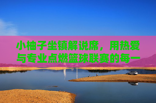小柚子坐镇解说席，用热爱与专业点燃篮球联赛的每一分钟，小柚子坐镇解说席，热爱专业点燃篮球联赛每一分钟