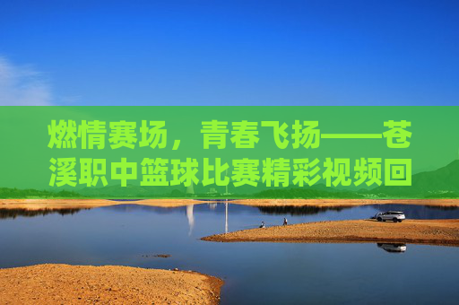 燃情赛场，青春飞扬——苍溪职中篮球比赛精彩视频回顾，燃情青春，苍溪职中篮球比赛精彩回顾