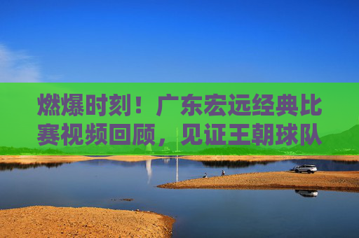 燃爆时刻!广东宏远经典比赛视频回顾,见证王朝球队的荣耀之路,燃爆时刻!广东宏远经典战回顾,王朝荣耀之路