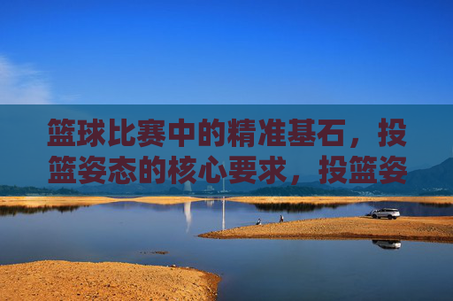 篮球比赛中的精准基石,投篮姿态的核心要求,投篮姿态,篮球精准的核心基石