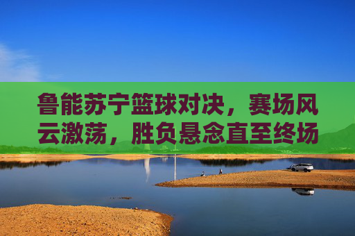 鲁能苏宁篮球对决,赛场风云激荡,胜负悬念直至终场哨响,鲁能苏宁篮球对决,风云激荡,悬念直至终场哨响
