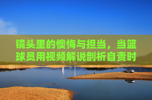 镜头里的懊悔与担当，当篮球员用视频解说剖析自责时刻，镜头里的懊悔与担当，篮球员视频解说自责剖析